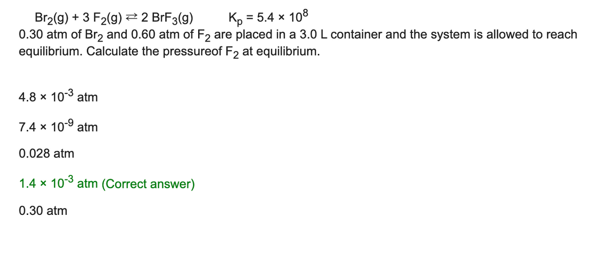 = 5.4 x 108
Br2(g) + 3 F2(g) 2 BrF3(g)
0.30 atm of Br, and 0.60 atm of F2 are placed in a 3.0 L container and the system is allowed to reach
Kp
equilibrium. Calculate the pressureof F2 at equilibrium.
4.8 x 10-3 atm
7.4 x 10-9 atm
0.028 atm
1.4 x 103 atm (Correct answer)
0.30 atm
