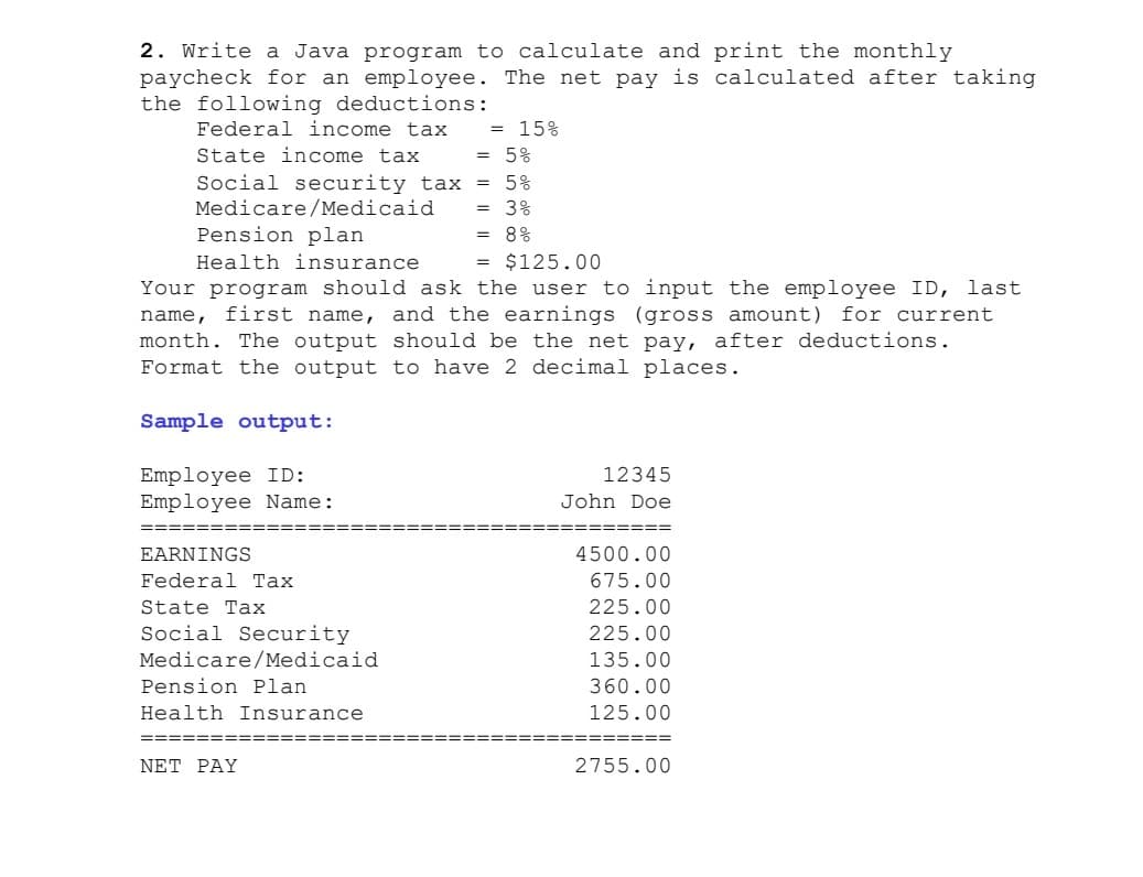 2. Write a Java program to calculate and print the monthly
paycheck for an employee. The net pay is calculated after taking
the following deductions:
Federal income tax
State income tax
15%
5%
%3D
Social security tax
Medicare/Medicaid
Pension plan
5%
%3D
3응
%3D
8웅
%3D
Health insurance
$125.00
%3D
Your program should ask the user to input the employee ID, last
name, first name, and the earnings (gross amount) for current
month. The output should be the net pay, after deductions.
Format the output to have 2 decimal places.
Sample output:
Employee ID:
Employee Name:
12345
John Doe
EARNINGS
4500.00
Federal Tax
675.00
State Tax
225.00
Social Security
225.00
Medicare/Medicaid
135.00
Pension Plan
360.00
Health Insurance
125.00
=====
===== =
===
NET PAY
2755.00
