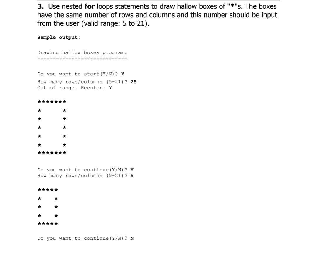 3. Use nested for loops statements to draw hallow boxes of "*"s. The boxes
have the same number of rows and columns and this number should be input
from the user (valid range: 5 to 21).
Sample output:
Drawing hallow boxes program.
Do you want to start (Y/N) ? Y
How many rows/columns (5-21) ? 25
Out of range. Reenter: 7
*******
*
*
*
*
*******
