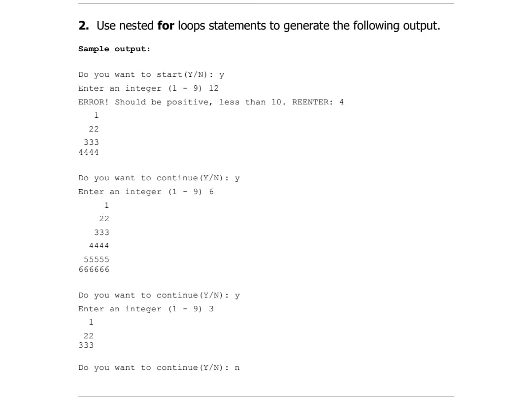 2. Use nested for loops statements to generate the following output.
Sample output:
Do you want to start (Y/N): y
Enter an integer (1 - 9) 12
ERROR! Should be positive, less than 10. REENTER: 4
1
22
333
4444
Do you want to continue (Y/N): y
Enter an integer (1 - 9) 6
1
22
333
4444
55555
666666
Do you want to continue (Y/N): y
Enter an integer (1 - 9) 3
22
333
Do you want to continue (Y/N): n

