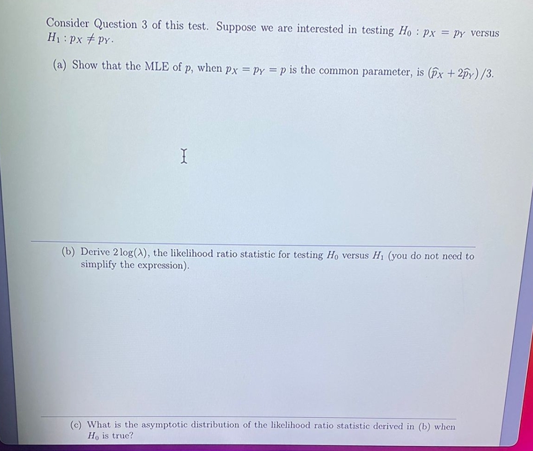 Consider Question 3 of this test. Suppose we are interested in testing H : px = py versus
H1: px # PY.
(a) Show that the MLE of p, when px = Py = p is the common parameter, is (Px +2py)/3.
(b) Derive 2 log(A), the likelihood ratio statistic for testing Ho versus H1 (you do not need to
simplify the expression).
(c) What is the asymptotic distribution of the likelihood ratio statistic derived in (b) when
Ho is true?
