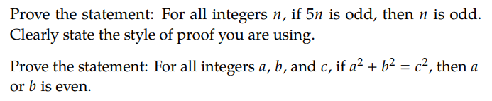 Prove the statement: For all integers n, if 5n is odd, then n is odd.
Clearly state the style of proof you are using.
Prove the statement: For all integers a, b, and c, if a² + b² = c², then a
or b is even.

