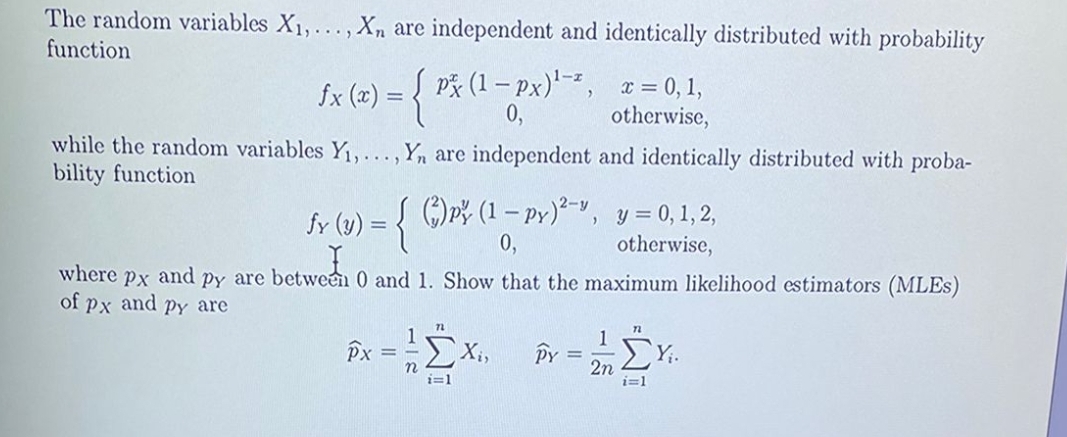 The random variables X1,... , Xn are independent and identically distributed with probability
function
Sx (=) = {
P* (1 – px), x = 0, 1,
0,
1-r
fx(
otherwise,
while the random variables Y,...,Yn are independent and identically distributed with proba-
bility function
Į )pš (1 – py)*-",
2-y
y = 0, 1, 2,
otherwise,
fy (y) :
0,
where
Px and py are between 0 and 1. Show that the maximum likelihood estimators (MLES)
of px and py are
E Xi,
Y;.
2n
i=1
i=1
