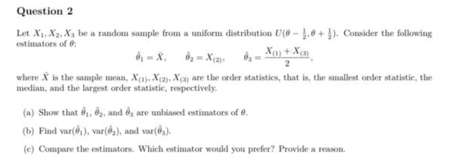 Question 2
Let X1, X2, X3 be a random sample from a uniform distribution U(0 -,0 + ). Consider the following
estimators of 0:
ô, = X,
Ô2 = X(2)+
Xa)+ X(3)
2
where X is the sample mean, X(1), X(2), X(3) are the order statistics, that is, the smallest order statistic, the
median, and the largest order statistic, respectively.
(a) Show that 6, Ô2, and Ôg are unbiased estimators of 0.
(b) Find var(6,), var(@2), and var(0,).
(c) Compare the estimators. Which estimator would you prefer? Provide a reason.
