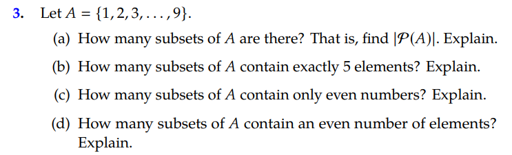 3.
Let A = {1,2,3,...,9}.
(a) How many subsets of A are there? That is, find |P(A)|. Explain.
(b) How many subsets of A contain exactly 5 elements? Explain.
(c) How many subsets of A contain only even numbers? Explain.
(d) How many subsets of A contain an even number of elements?
Explain.

