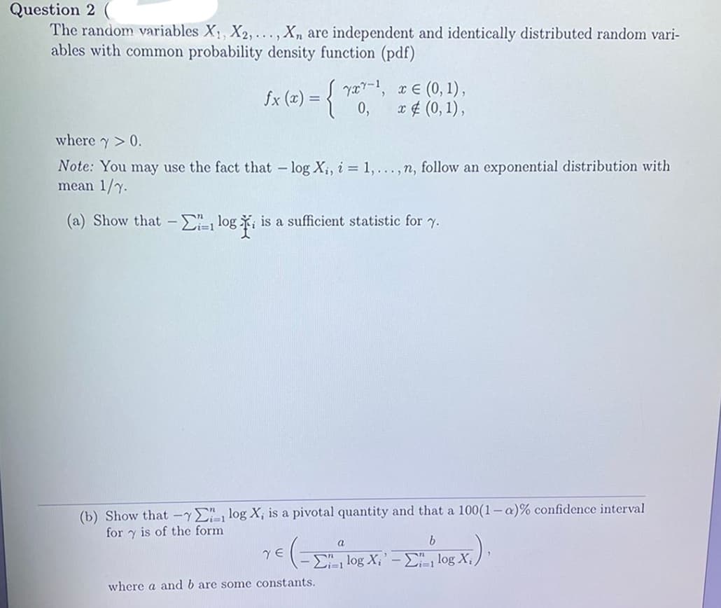 Question 2 (
The random variables X, X2,..., Xn are independent and identically distributed random vari-
ables with common probability density function (pdf)
fx (x) = { v, x € (0, 1),
0,
x ¢ (0, 1),
where y> 0.
Note: You may use the fact that - log X;, i = 1, ...,n, follow an exponential distribution with
mean 1/y.
(a) Show that - , log , is a sufficient statistic for y.
(b) Show that -yElog X; is a pivotal quantity and that a 100(1-a)% confidence interval
for y is of the form
a
E log X;' - , log X:
where a and b are some constants.

