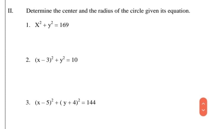 II.
Determine the center and the radius of the circle given its equation.
1. X² + y° = 169
2. (x – 3)° + y = 10
3. (x – 5) + ( y + 4)² = 144
< >
