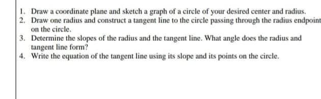 1. Draw a coordinate plane and sketch a graph of a circle of your desired center and radius.
2. Draw one radius and construct a tangent line to the circle passing through the radius endpoint
on the circle.
3. Determine the slopes of the radius and the tangent line. What angle does the radius and
tangent line form?
4. Write the equation of the tangent line using its slope and its points on the circle.
