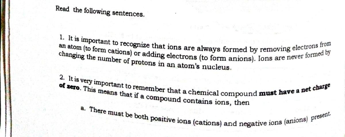 an atom (to form cations) or adding electrons (to form anions). Ions are never formed by
1. It is important to recognize that ions are always formed by removing electrons from
a. There must be both positive ions (cations) and negative ions (anions) present.
2. It is very important to remember that a chemical compound must have a net charge
Read the following sentences.
changing the number of protons in an atom's nucleus.
of zero. This means that if a compound contains ions, then
a
