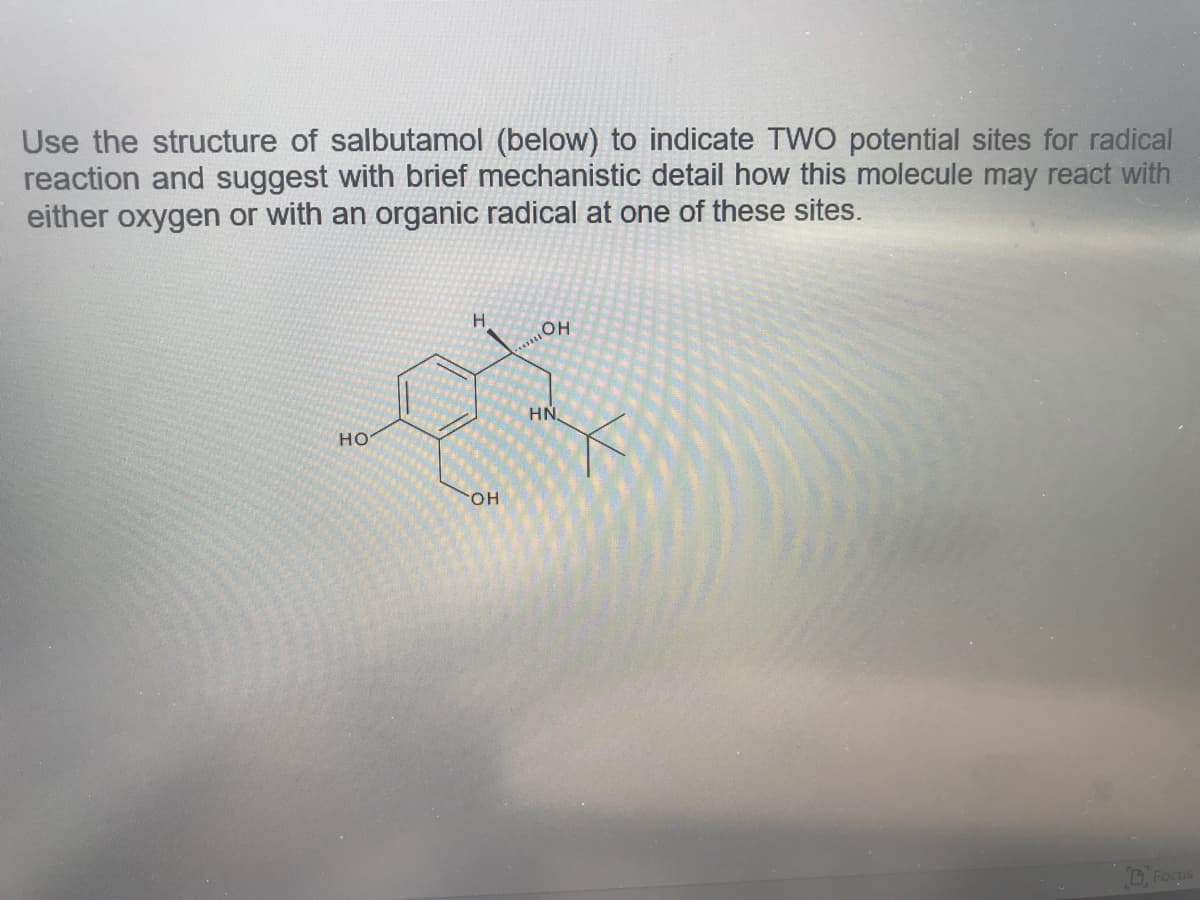 Use the structure of salbutamol (below) to indicate TWO potential sites for radical
reaction and suggest with brief mechanistic detail how this molecule may react with
either oxygen or with an organic radical at one of these sites.
H.
HO
HN
HO
HO.
D Focus
