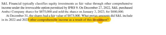 S&L Financial typically classifies equity investments as fair value through other comprehensive
invome under the irrevucable uption permiued by IFRS 9. On Devember 27, 2022, S&L purchased
Amber Company sharcs for $875,000 and sold the sharcs on January 3, 2023, for S880,000.
At December 31, the shares had a fair value of $873,000. What pretax amounts did S&L include
in its 2022 and 2023 other comprehensive income as a result of this investment?
