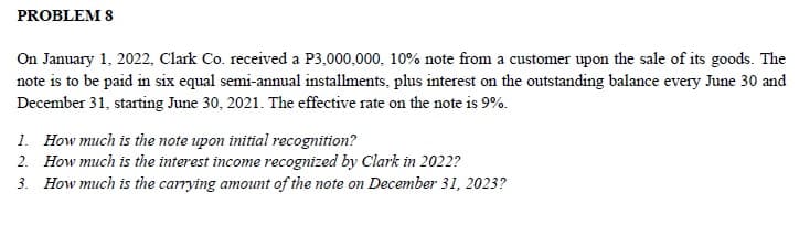 PROBLEM 8
On January 1, 2022, Clark Co. received a P3,000,000, 10% note from a customer upon the sale of its goods. The
note is to be paid in six equal semi-annual installments, plus interest on the outstanding balance every June 30 and
December 31, starting June 30, 2021. The effective rate on the note is 9%.
1. How much is the note upon initial recognition?
2. How much is the interest income recognized by Clark in 2022?
3. How much is the carrying amount of the note on December 31, 2023?
