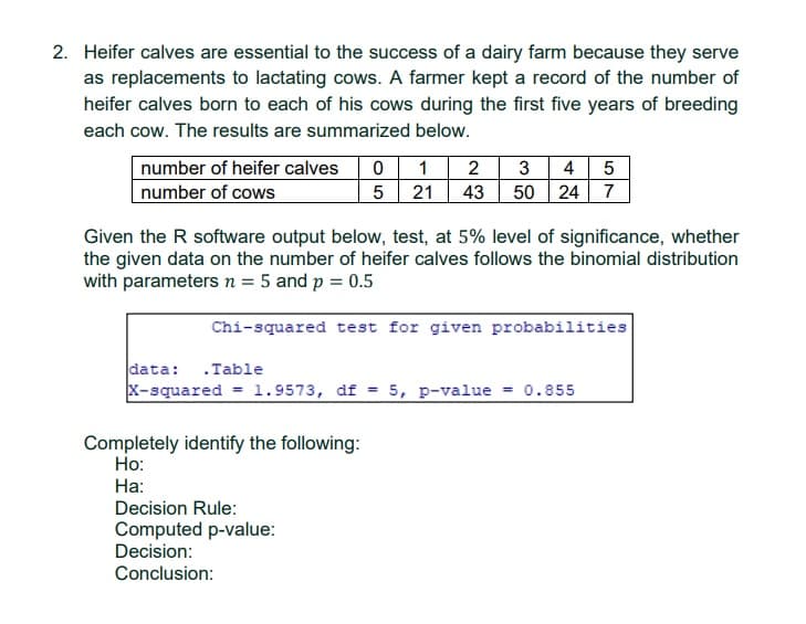 2. Heifer calves are essential to the success of a dairy farm because they serve
as replacements to lactating cows. A farmer kept a record of the number of
heifer calves born to each of his cows during the first five years of breeding
each cow. The results are summarized below.
number of heifer calves
number of cows
2 3 4
43 50 24
5
5 21
7
Given the R software output below, test, at 5% level of significance, whether
the given data on the number of heifer calves follows the binomial distribution
with parameters n = 5 and p = 0.5
Chi-squared test for given probabilities
data: .Table
x-squared = 1.9573, df = 5, p-value = 0.855
Completely identify the following:
Но:
На:
Decision Rule:
Computed p-value:
Decision:
Conclusion:
