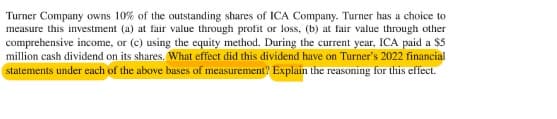 Turner Company owns 10% of the outstanding shares of ICA Company. Turner has a choice to
measure this investment (a) at fair value through profit or loss, (b) at fair value through other
comprehensive income, or (c) using the equity method. During the current year, ICA paid a $5
million cash dividend on its shares. What effect did this dividend have on Turner's 2022 financial
statements under each of the above bases of measurement? Explain the reasoning for this effect.

