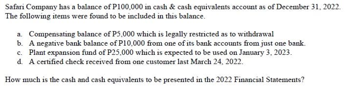 Safari Company has a balance of P100,000 in cash & cash equivalents account as of December 31, 2022.
The following items were found to be included in this balance.
a. Compensating balance of P5,000 which is legally restricted as to withdrawal
b. A negative bank balance of P10,000 from one of its bank accounts from just one bank.
c. Plant expansion fund of P25,000 which is expected to be used on January 3, 2023.
d. A certified check received from one customer last March 24, 2022.
How much is the cash and cash equivalents to be presented in the 2022 Financial Statements?
