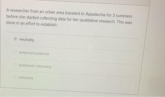 A researcher from an urban area traveled to Appalachia for 3 summers
before she started collecting data for her qualitative research. This was
done in an effort to establish:
neutrality
O empirical evidence
O systematic discovery
O reflexivity
