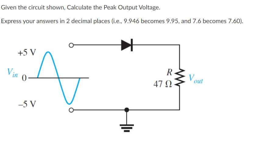 Given the circuit shown, Calculate the Peak Output Voltage.
Express your answers in 2 decimal places (i.e., 9.946 becomes 9.95, and 7.6 becomes 7.60).
+5 V
Vin
R
Vout
47 O
-5 V
