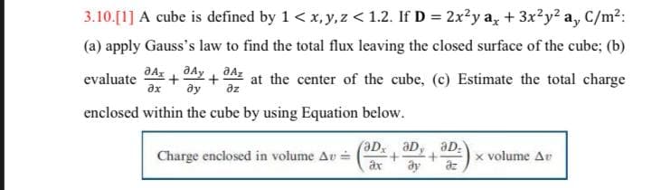 3.10.[1] A cube is defined by 1 < x, y, z < 1.2. If D = 2x?y a, + 3x²y? a, C/m2:
(a) apply Gauss's law to find the total flux leaving the closed surface of the cube; (b)
aAs +
evaluate
ax
əz
at the center of the cube, (c) Estimate the total charge
ду
enclosed within the cube by using Equation below.
aD, aD:
aD
Charge enclosed in volume Av =
ax
x volume Av
az
