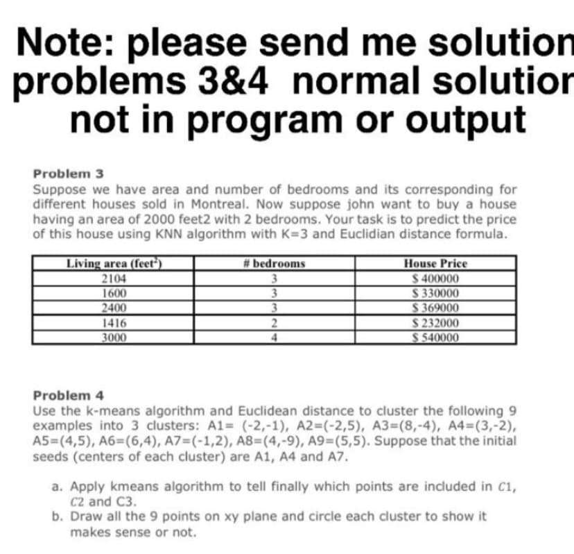 Note: please send me solution
problems 3&4 normal solution
not in program or output
Problem 3
Suppose we have area and number of bedrooms and its corresponding for
different houses sold in Montreal. Now suppose john want to buy a house
having an area of 2000 feet2 with 2 bedrooms. Your task is to predict the price
of this house using KNN algorithm with K=3 and Euclidian distance formula.
Living area (feet')
# bedrooms
House Price
$ 400000
S 330000
S 369000
$ 232000
$ 540000
2104
1600
2400
3.
1416
3000
4.
Problem 4
Use the k-means algorithm and Euclidean distance to cluster the following 9
examples into 3 clusters: A1%= (-2,-1), A2=(-2,5), A3=(8,-4), A4=(3,-2),
A5=(4,5), A6=(6,4), A7=(-1,2), A8=(4,-9), A9=(5,5). Suppose that the initial
seeds (centers of each cluster) are A1, A4 and A7.
a. Apply kmeans algorithm to tell finally which points are included in C1,
C2 and C3.
b. Draw all the 9 points on xy plane and circle each cluster to show it
makes sense or not.
