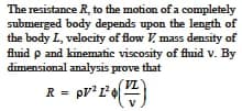 The resistance R, to the motion of a completely
submerged body depends upon the length of
the body L, velocity of flow V, mass density of
fluid p and kinematic viscosity of fluid v. By
dimensional analysis prove that
R = pr* L')
VL'
= pV?1

