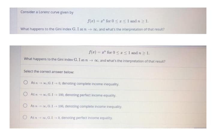 Consider a Lorenz curve given by
f(2) = 2" for 0 < Isl and n 2 1.
%3D
What happens to the Gini Index G. I as n → 00, and what's the interpretation of that result?
S(z) = 2" for 0 <z< 1 and n > 1.
What happens to the Gini index G. I as n+ 00, and what's the interpretation of that result?
Select the correct answer below:
O As n+ 00, G.1 - 0, denoting complete income inequality.
As n+ 00, G.I- 100, denoting perfect income equality.
As n0, G.I- 100, denoting complete income inequality.
O As n 0, G.I 0, denoting perfect income equality
