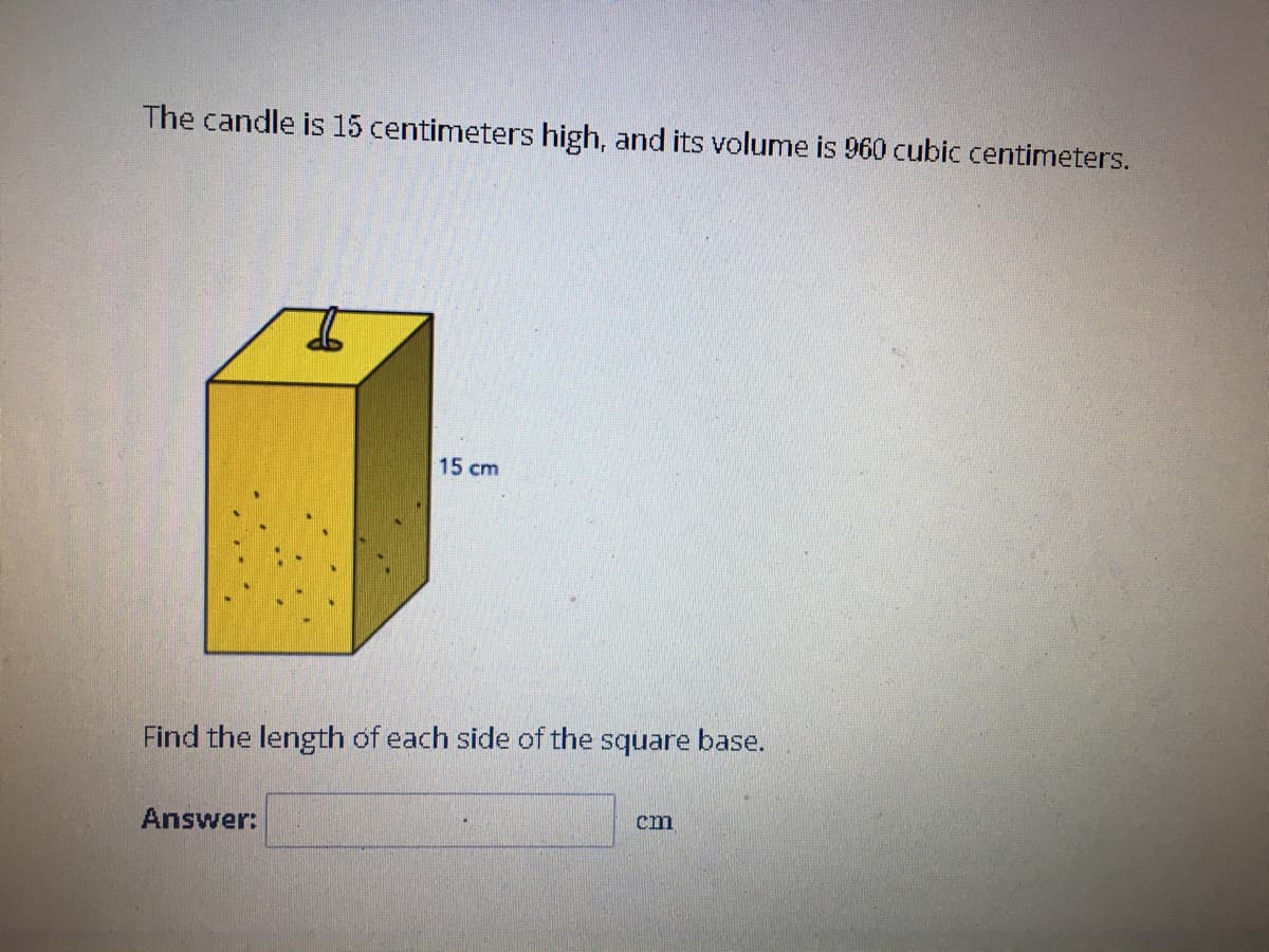 The candle is 15 centimeters high, and its volume is 960 cubic centimeters.
15 cm
Find the length of each side of the square base.
Answer:
cm
