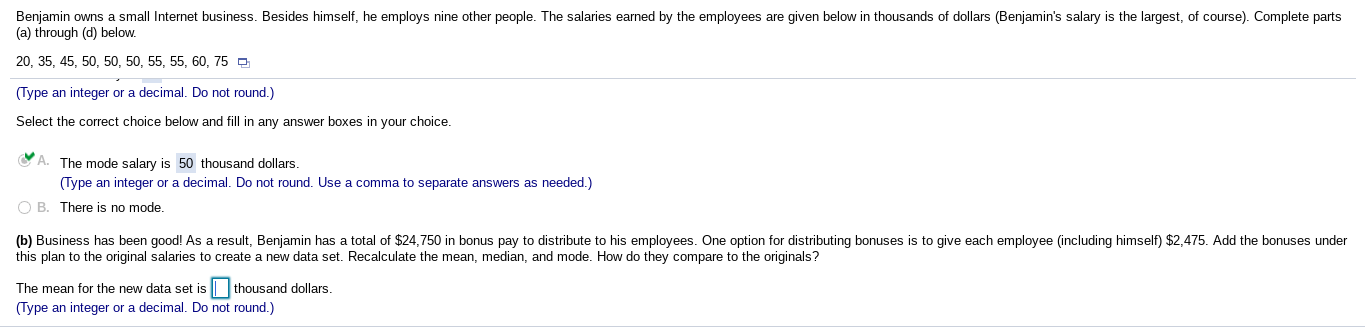 Benjamin owns a small Internet business. Besides himself, he employs nine other people. The salaries earned by the employees are given below in thousands of dollars (Benjamin's salary is the largest, of course). Complete parts
(a) through (d) below.
20, 35, 45, 50, 50, 50, 55, 55, 60, 75
O
(Type an integer or a decimal. Do not round.)
Select the correct choice below and fill in any answer boxes in your choice.
The mode salary is 50 thousand dollars.
(Type an integer or a decimal.
Do not round. Use a comma to separate answers
as needed.)
O B. There is no mode.
(b) Business has been good! As a result, Benjamin has a total of $24,750 in bonus pay to distribute to his employees. One option for distributing bonuses is to give each employee (including himself) $2,475. Add the bonuses under
this plan to the original salaries to create a new data set. Recalculate the mean, median, and mode. How do they compare to the originals?
The mean for the new data set is || thousand dollars.
(Type an integer or a decimal. Do not round.)
