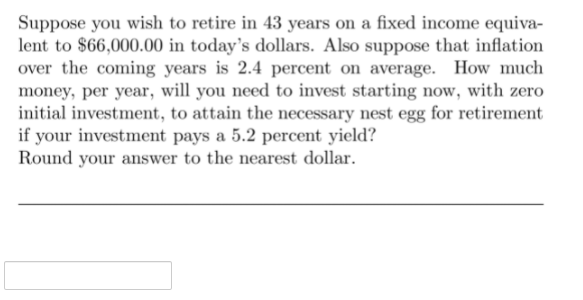 Suppose you wish to retire in 43 years on a fixed income equiva-
lent to $66,000.00 in today's dollars. Also suppose that inflation
over the coming years is 2.4 percent on average. How much
money, per year, will you need to invest starting now, with zero
initial investment, to attain the necessary nest egg for retirement
if your investment pays a 5.2 percent yield?
Round your answer to the nearest dollar.

