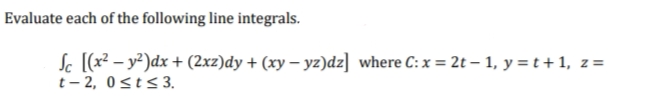 Evaluate each of the following line integrals.
Sc [(x² - y²)dx + (2xz)dy + (xy-yz)dz] where C: x = 2t - 1, y = t + 1, z =
t-2, 0≤t≤ 3.