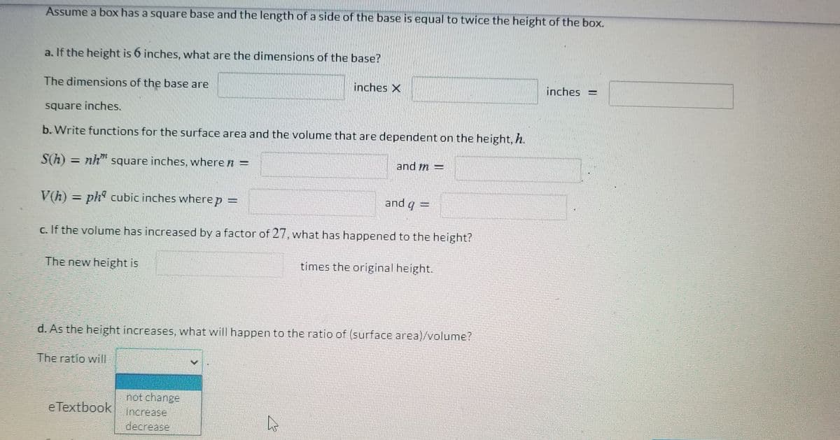 Assume a box has a square base and the length of a side of the base is equal to twice the height of the box.
a. If the height is 6 inches, what are the dimensions of the base?
The dimensions of the base are
inches X
inches =
square inches.
b. Write functions for the surface area and the volume that are dependent on the height, h.
S(h) = nh" square inches, where n =
and m =
%3D
V(h) =
ph° cubic inches where p =
and g =
%3D
c. If the volume has increased by a factor of 27, what has happened to the height?
The new height is
times the original height.
d. As the height increases, what will happen to the ratio of (surface area)/volume?
The ratio will
not chänge
e Textbook
Increase
decrease
