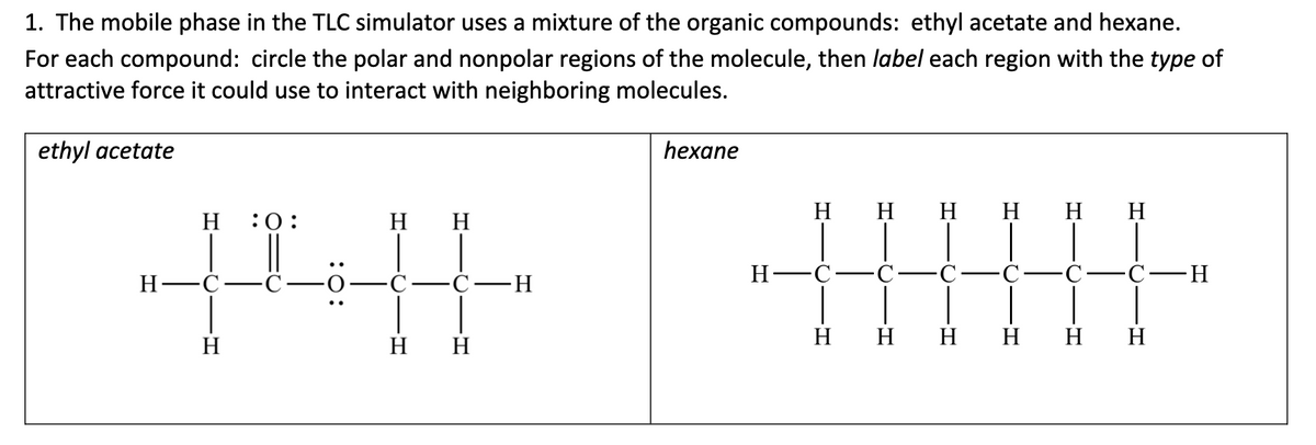1. The mobile phase in the TLC simulator uses a mixture of the organic compounds: ethyl acetate and hexane.
For each compound: circle the polar and nonpolar regions of the molecule, then label each region with the type of
attractive force it could use to interact with neighboring molecules.
ethyl acetate
H :0:
Η Η
+4
Η
H-
H
Η
hexane
H-
Η Η Η Η Η Η
C
-C-H
H H H H H H