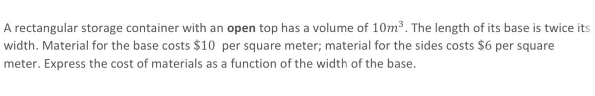 A rectangular storage container with an open top has a volume of 10m³. The length of its base is twice its
width. Material for the base costs $10 per square meter; material for the sides costs $6 per square
meter. Express the cost of materials as a function of the width of the base.
