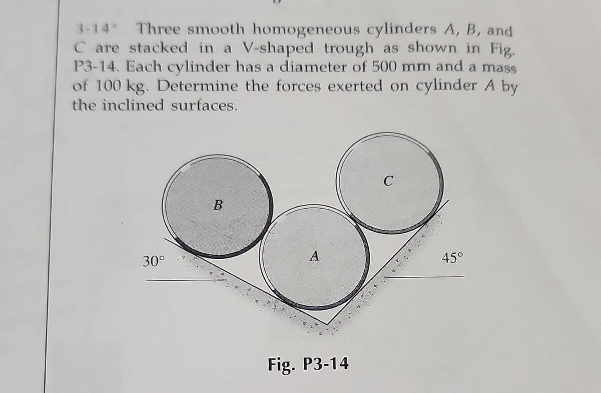 3-14* Three smooth homogeneous cylinders A, B, and
C are stacked in a V-shaped trough as shown in Fig.
P3-14. Each cylinder has a diameter of 500 mm and a mass
of 100 kg. Determine the forces exerted on cylinder A by
the inclined surfaces.
30°
B
A
Fig. P3-14
C
45°