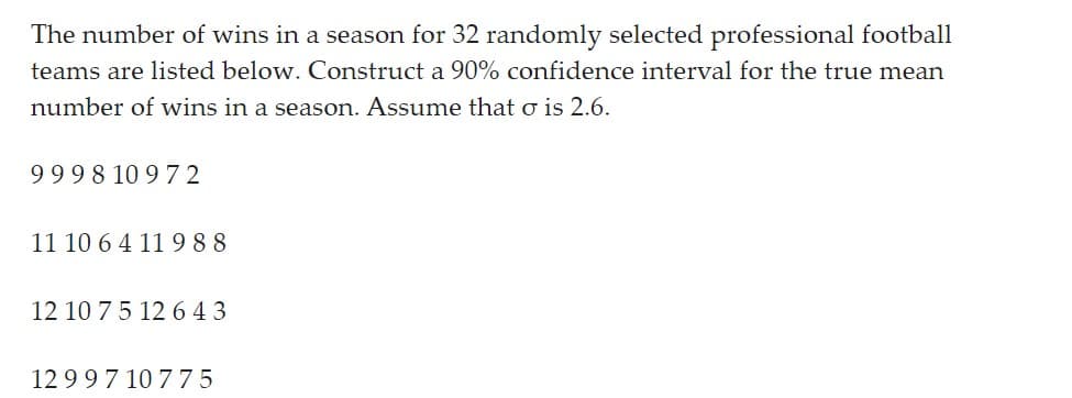 The number of wins in a season for 32 randomly selected professional football
teams are listed below. Construct a 90% confidence interval for the true mean
number of wins in a season. Assume that σ is 2.6.
9998 10972
11 10 6 4 11 988
12 10 7 5 12 643
1299710775