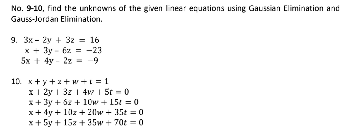 No. 9-10, find the unknowns of the given linear equations using Gaussian Elimination and
Gauss-Jordan Elimination.
9. Зх- 2у + 3z 3D 16
х+ Зу- 6z
5х + 4y - 2z 3D —9
-23
10. х+у +z+ w+t%3D 1
x+ 2y + 3z + 4w + 5t = 0
x+ 3y + 6z + 10w + 15t = 0
x+ 4y + 10z + 20w + 35t = 0
x+ 5y + 15z + 35w + 70t = 0
%3|
