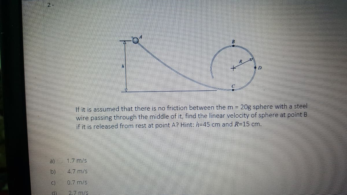 If it is assumed that there is no friction between the m 20g sphere with a steel
wire passing through the middle of it, find the linear velocity of sphere at point B
if it is released from rest at point A? Hint: h=45 cm and R-15 cm.
a)
1.7 m/s
b)
4.7 m/s
C)
0.7 m/s
di
2.7 m/

