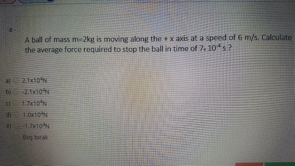 8.
A ball of mass m=2kg is moving along the + x axis at a speed of 6 m/s. Calculate
the average force required to stop the ball in time of 7x 10s?
2. 1x10'N
-2.1x10'N
a)
b)
1.7×10N
LOX10ʻN
e)
Boş bırak
