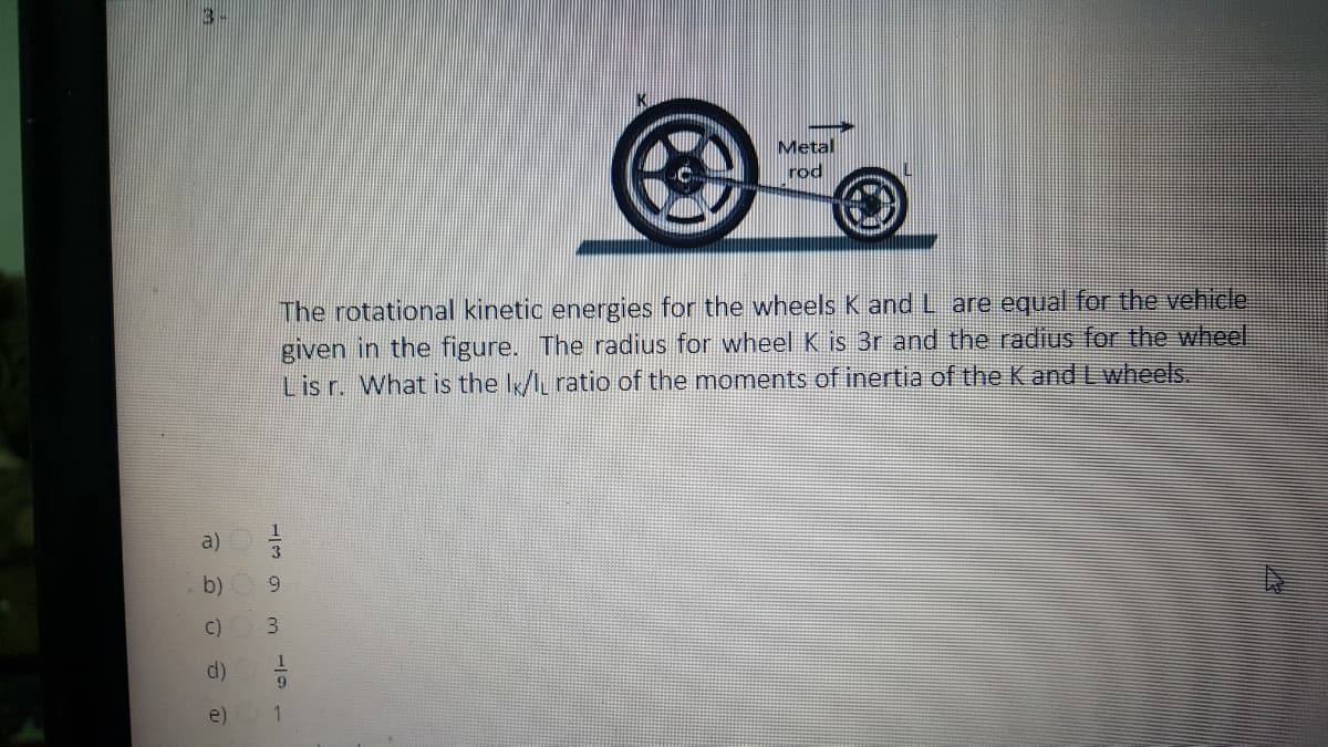 Metal
rod
The rotational kinetic energies for the wheels K and L are equal for the vehicle.
given in the figure. The radius for wheel K is 3r and the radius for the wheel
Lis r. What is the I/I ratio of the moments of inertia of the K and L wheels.
a)
b)
C)
d)
9.
e)
1
