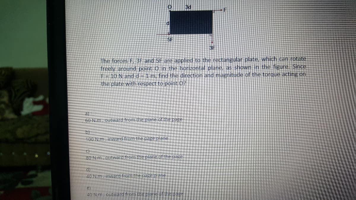 3d
5F
3F
The forces F, 3F and 5F are applied to the rectangular plate, which can rotate
freely around point O in the horizontal plane, as shown in the figure. Since
F= 10 N and d = 1 m, find the direction and magnitude of the torgque acting on
the plate with respect to point O?
a)
60 N.m, outward from the plane of the page
b)
100 N.m, inward from the page plane
C)
80 N.m, outward from the plane of the page
d)
40 N.m, inward from the page plane
e)
40 N.m, outward from the plane of the page
