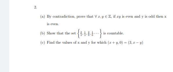 2.
(a) By contradiction, prove that V z, y € Z, if zy is even and y is odd then x
is even.
(b) Show that the set 4 6 }
countable.
(c) Find the values of x and y for which (x + y,0) = (3, x – y)
