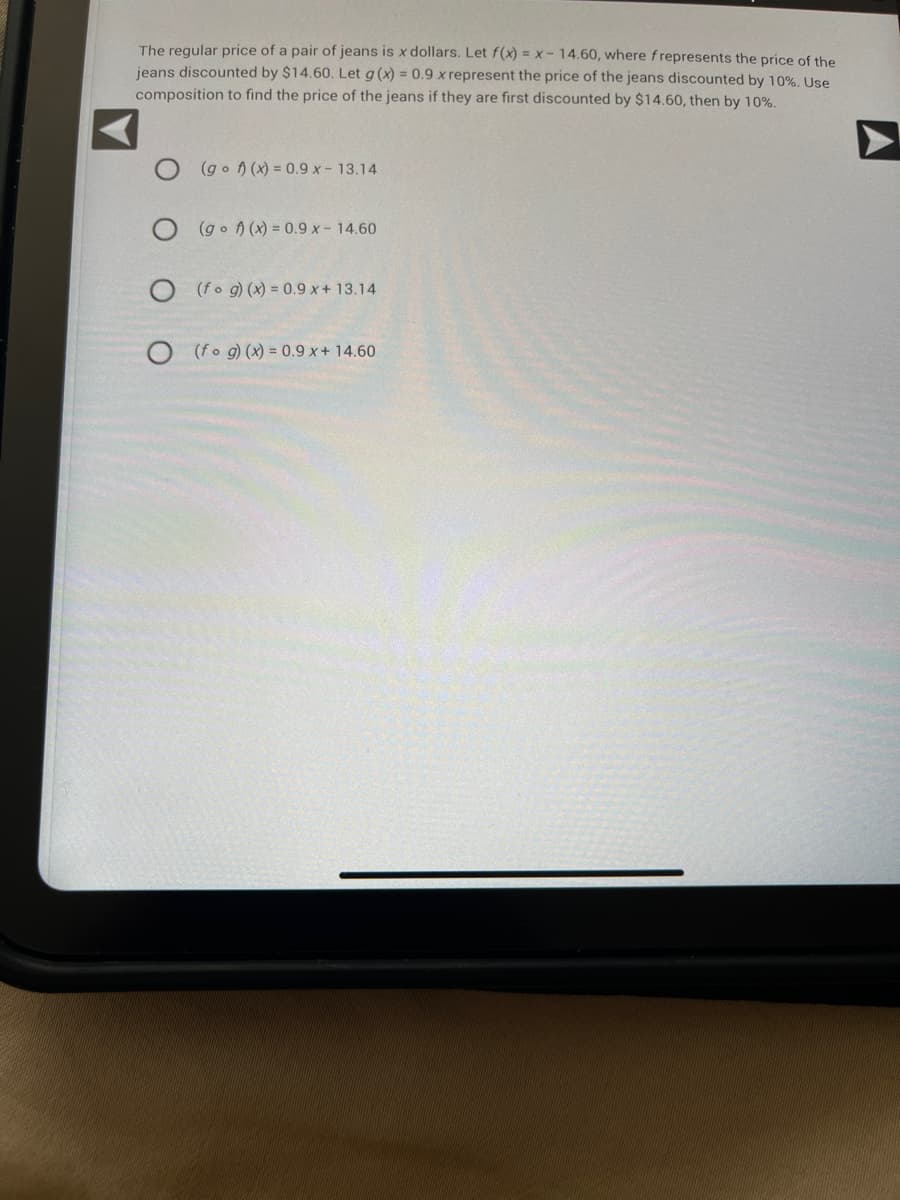 The regular price of a pair of jeans is x dollars. Let f(x) = x - 14.60, where frepresents the price of the
jeans discounted by $14.60. Let g(x) = 0.9 x represent the price of the jeans discounted by 10%. Use
composition to find the price of the jeans if they are first discounted by $14.60, then by 10%.
(gof)(x) = 0.9 x - 13.14
O(gof)(x) = 0.9 x - 14.60
O (fog)(x) = 0.9 x + 13.14
(fog)(x) = 0.9 x + 14.60