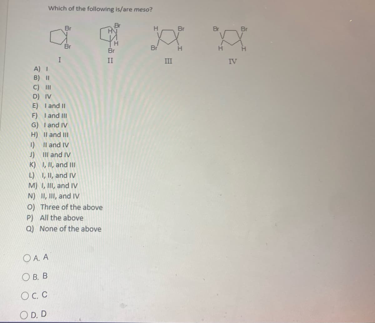 Which of the following is/are meso?
Br
Br
H
HN
TH
Br
Br
I
A) I
B) II
C) III
D) IV
E)
I and II
F) I and III
G) I and IV
H)
II and III
1)
II and IV
J)
III and IV
K)
I, II, and III
L) I, II, and IV
M) I, III, and IV
N) II, III, and IV
O) Three of the above
P) All the above
Q) None of the above
Ο Α. Α
О B. B
OC. C
OD. D
Br
II
III
Br
H
H
IV
Br
H