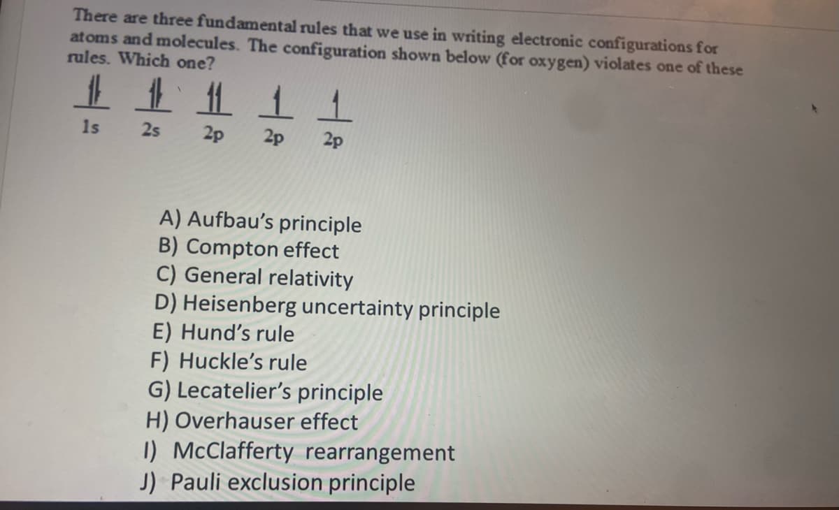 There are three fundamental rules that we use in writing electronic configurations for
atoms and molecules. The configuration shown below (for oxygen) violates one of these
rules. Which one?
#1
1s
2s
2p 2p 2p
A) Aufbau's principle
B) Compton effect
C) General relativity
D) Heisenberg uncertainty principle
E) Hund's rule
F) Huckle's rule
G) Lecatelier's principle
H) Overhauser effect
1) McClafferty rearrangement
J) Pauli exclusion principle