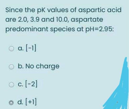 Since the pk values of aspartic acid
are 2.0, 3.9 and 10.0, aspartate
predominant species at pH=2.95:
a. [-1]
b. No charge
O c.[-2]
d. [+1]
