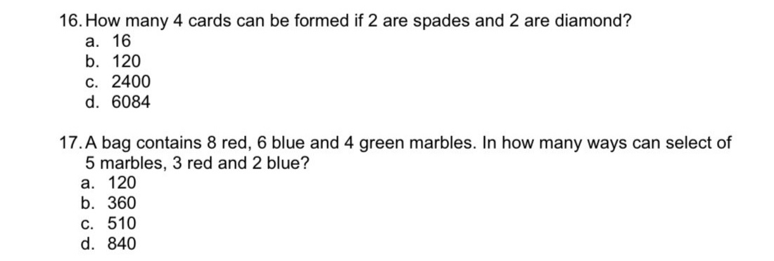 16. How many 4 cards can be formed if 2 are spades and 2 are diamond?
а. 16
b. 120
С. 2400
d. 6084
17. A bag contains 8 red, 6 blue and 4 green marbles. In how many ways can select of
5 marbles, 3 red and 2 blue?
а. 120
b. 360
C. 510
d. 840

