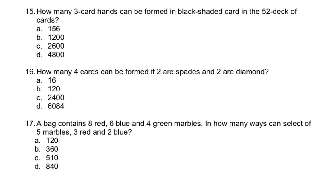 15. How many 3-card hands can be formed in black-shaded card in the 52-deck of
cards?
а. 156
b. 1200
C. 2600
d. 4800
16. How many 4 cards can be formed if 2 are spades and 2 are diamond?
а. 16
b. 120
С. 2400
d. 6084
17. A bag contains 8 red, 6 blue and 4 green marbles. In how many ways can select of
5 marbles, 3 red and 2 blue?
а. 120
b. 360
C. 510
d. 840
