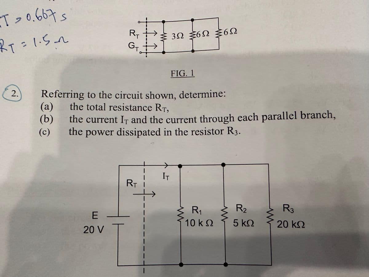 T = 0.667 s
RT=1.5~
2.
R₁
E
20 V
Gtat
I I.
Referring to the circuit shown, determine:
(a) the total resistance RT,
(b)
(c)
RT
Σ 3Ω Σ6Ω Σ6Ω
the current IT and the current through each parallel branch,
the power dissipated in the resistor R3.
1
FIG. 1
IT
R₁
10 ΚΩ
www
R₂
5 ΚΩ
R3
20 ΚΩ