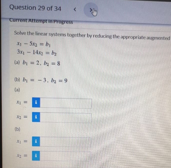 Question 29 of 34
Current Attempt in Progress
Solve the linear systems together by reducing the appropriate augmented
X-5x2 by
3x1- 14x2 = b2
(a) bi = 2, b2 = 8
%3D
(b) bi = -3, bz = 9
%3D
(a)
X2 =
i
(b)
X2 =
