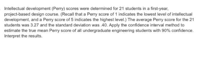 Intellectual development (Perry) scores were determined for 21 students in a first-year,
project-based design course. (Recall that a Perry score of 1 indicates the lowest level of intellectual
development, and a Perry score of 5 indicates the highest level.) The average Perry score for the 21
students was 3.27 and the standard deviation was .40. Apply the confidence interval method to
estimate the true mean Perry score of all undergraduate engineering students with 90% confidence.
Interpret the results.
