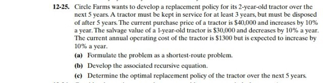 12-25. Circle Farms wants to develop a replacement policy for its 2-year-old tractor over the
next 5 years. A tractor must be kept in service for at least 3 years, but must be disposed
of after 5 years. The current purchase price of a tractor is $40,000 and increases by 10%
a year. The salvage value of a l-year-old tractor is $30,000 and decreases by 10% a year.
The current annual operating cost of the tractor is $1300 but is expected to increase by
10% a year.
(a) Formulate the problem as a shortest-route problem.
(b) Develop the associated recursive equation.
(c) Determine the optimal replacement policy of the tractor over the next 5 years.
